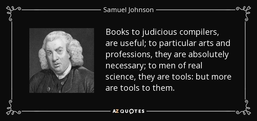 Books to judicious compilers, are useful; to particular arts and professions, they are absolutely necessary; to men of real science, they are tools: but more are tools to them. - Samuel Johnson