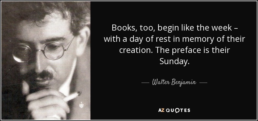 Books, too, begin like the week – with a day of rest in memory of their creation. The preface is their Sunday. - Walter Benjamin