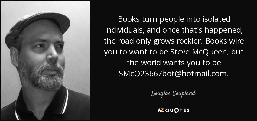 Books turn people into isolated individuals, and once that's happened, the road only grows rockier. Books wire you to want to be Steve McQueen, but the world wants you to be SMcQ23667bot@hotmail.com. - Douglas Coupland