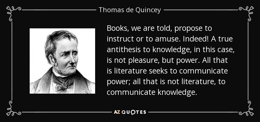 Books, we are told, propose to instruct or to amuse. Indeed! A true antithesis to knowledge, in this case, is not pleasure, but power. All that is literature seeks to communicate power; all that is not literature, to communicate knowledge. - Thomas de Quincey