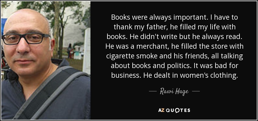 Books were always important. I have to thank my father, he filled my life with books. He didn't write but he always read. He was a merchant, he filled the store with cigarette smoke and his friends, all talking about books and politics. It was bad for business. He dealt in women's clothing. - Rawi Hage