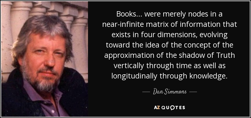 Books ... were merely nodes in a near-infinite matrix of information that exists in four dimensions, evolving toward the idea of the concept of the approximation of the shadow of Truth vertically through time as well as longitudinally through knowledge. - Dan Simmons