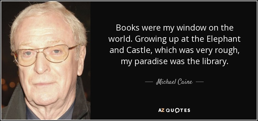 Books were my window on the world. Growing up at the Elephant and Castle, which was very rough, my paradise was the library. - Michael Caine