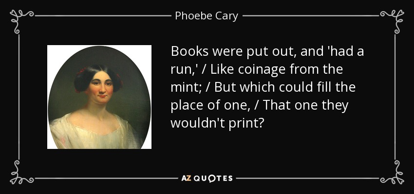 Books were put out, and 'had a run,' / Like coinage from the mint; / But which could fill the place of one, / That one they wouldn't print? - Phoebe Cary