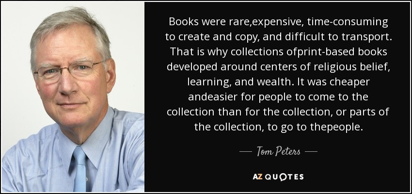 Books were rare,expensive, time-consuming to create and copy, and difficult to transport. That is why collections ofprint-based books developed around centers of religious belief, learning, and wealth. It was cheaper andeasier for people to come to the collection than for the collection, or parts of the collection, to go to thepeople. - Tom Peters