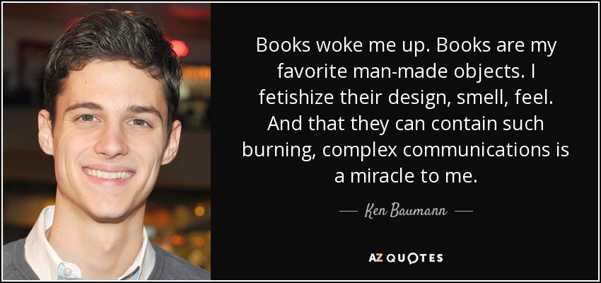 Books woke me up. Books are my favorite man-made objects. I fetishize their design, smell, feel. And that they can contain such burning, complex communications is a miracle to me. - Ken Baumann