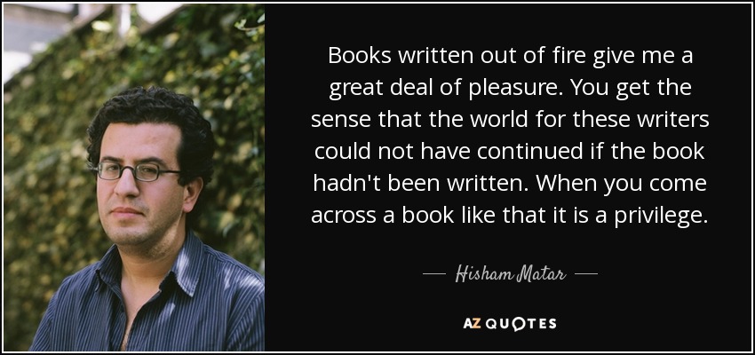Books written out of fire give me a great deal of pleasure. You get the sense that the world for these writers could not have continued if the book hadn't been written. When you come across a book like that it is a privilege. - Hisham Matar