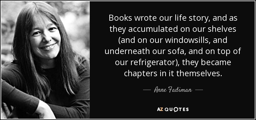 Books wrote our life story, and as they accumulated on our shelves (and on our windowsills, and underneath our sofa, and on top of our refrigerator), they became chapters in it themselves. - Anne Fadiman