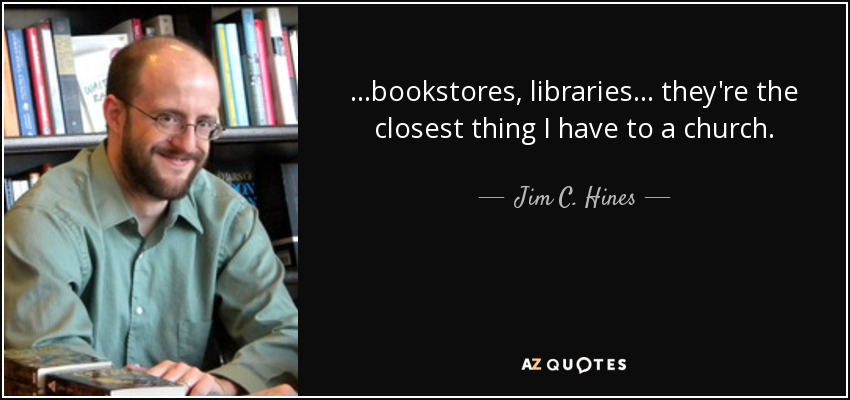 ...bookstores, libraries... they're the closest thing I have to a church. - Jim C. Hines