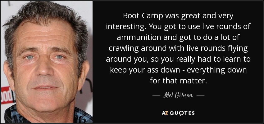 Boot Camp was great and very interesting. You got to use live rounds of ammunition and got to do a lot of crawling around with live rounds flying around you, so you really had to learn to keep your ass down - everything down for that matter. - Mel Gibson