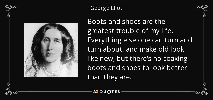 Boots and shoes are the greatest trouble of my life. Everything else one can turn and turn about, and make old look like new; but there's no coaxing boots and shoes to look better than they are. - George Eliot