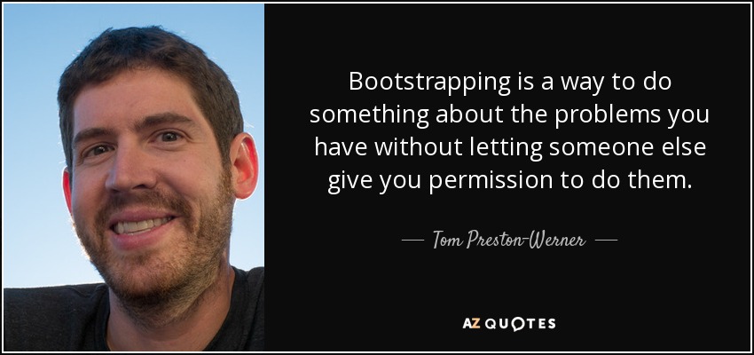 Bootstrapping is a way to do something about the problems you have without letting someone else give you permission to do them. - Tom Preston-Werner