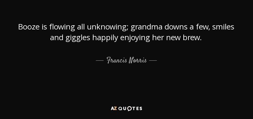 Booze is flowing all unknowing; grandma downs a few, smiles and giggles happily enjoying her new brew. - Francis Norris, 1st Earl of Berkshire