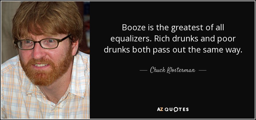 Booze is the greatest of all equalizers. Rich drunks and poor drunks both pass out the same way. - Chuck Klosterman