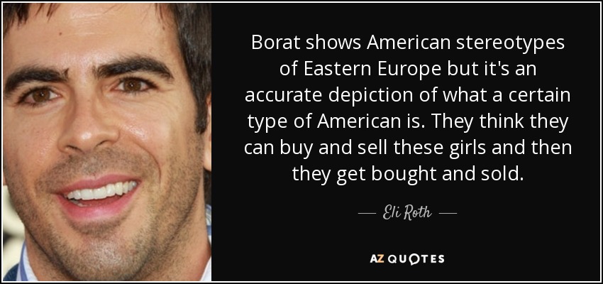 Borat shows American stereotypes of Eastern Europe but it's an accurate depiction of what a certain type of American is. They think they can buy and sell these girls and then they get bought and sold. - Eli Roth