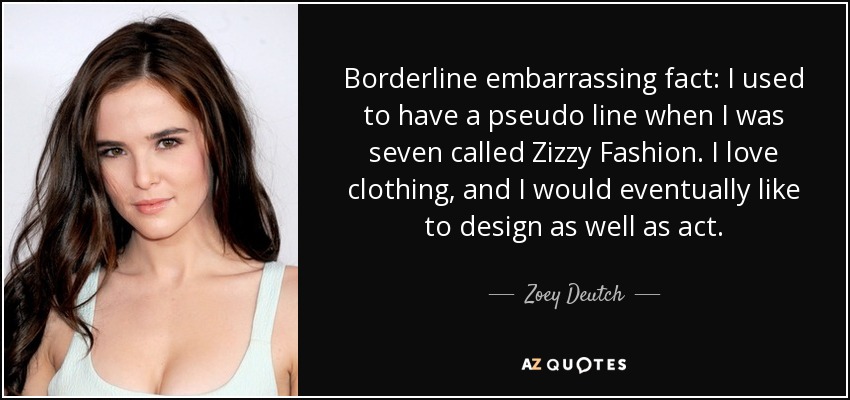 Borderline embarrassing fact: I used to have a pseudo line when I was seven called Zizzy Fashion. I love clothing, and I would eventually like to design as well as act. - Zoey Deutch