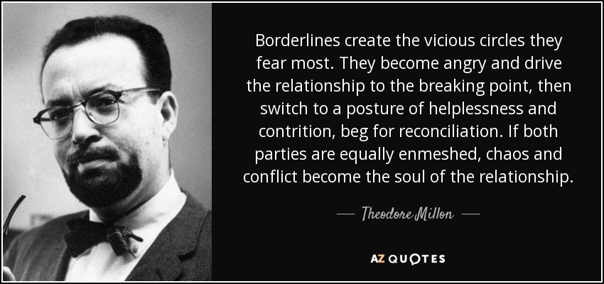 Borderlines create the vicious circles they fear most. They become angry and drive the relationship to the breaking point, then switch to a posture of helplessness and contrition, beg for reconciliation. If both parties are equally enmeshed, chaos and conflict become the soul of the relationship. - Theodore Millon