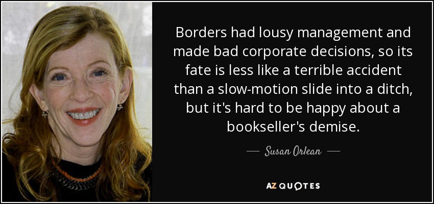 Borders had lousy management and made bad corporate decisions, so its fate is less like a terrible accident than a slow-motion slide into a ditch, but it's hard to be happy about a bookseller's demise. - Susan Orlean