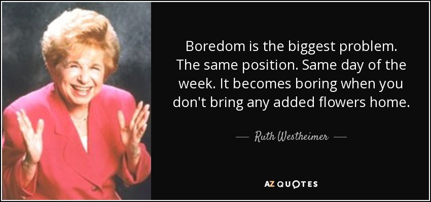 Boredom is the biggest problem. The same position. Same day of the week. It becomes boring when you don't bring any added flowers home. - Ruth Westheimer