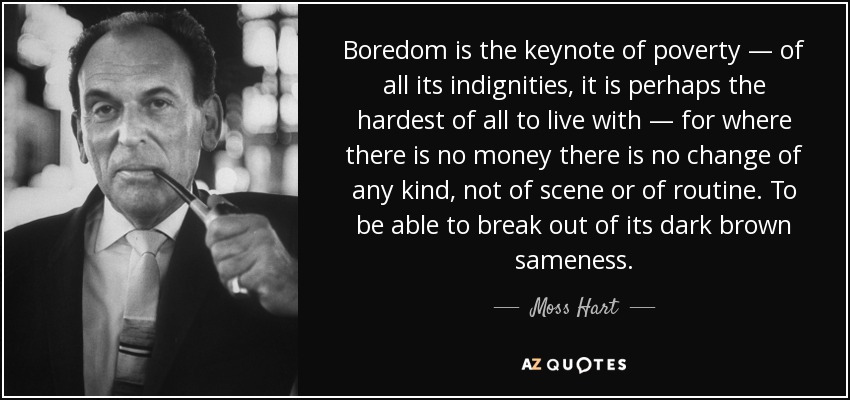 Boredom is the keynote of poverty — of all its indignities, it is perhaps the hardest of all to live with — for where there is no money there is no change of any kind, not of scene or of routine. To be able to break out of its dark brown sameness. - Moss Hart