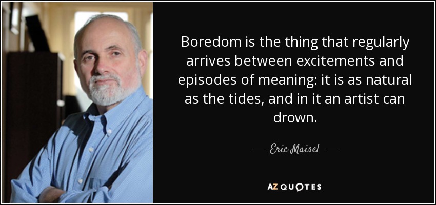 Boredom is the thing that regularly arrives between excitements and episodes of meaning: it is as natural as the tides, and in it an artist can drown. - Eric Maisel