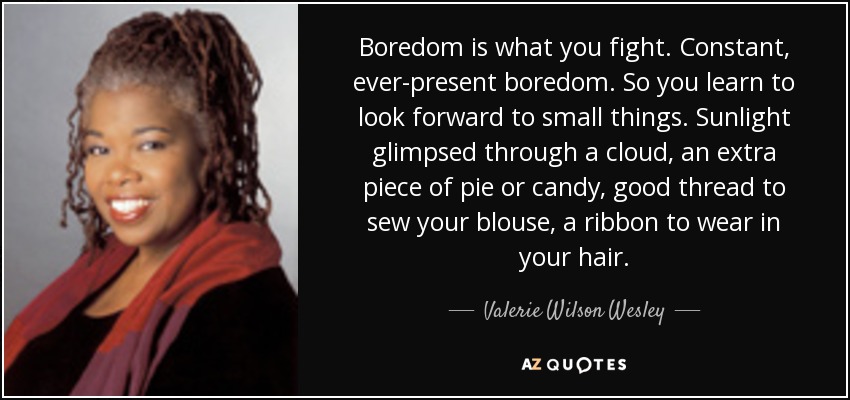 Boredom is what you fight. Constant, ever-present boredom. So you learn to look forward to small things. Sunlight glimpsed through a cloud, an extra piece of pie or candy, good thread to sew your blouse, a ribbon to wear in your hair. - Valerie Wilson Wesley