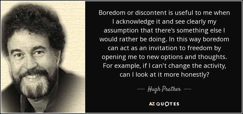 Boredom or discontent is useful to me when I acknowledge it and see clearly my assumption that there's something else I would rather be doing. In this way boredom can act as an invitation to freedom by opening me to new options and thoughts. For example, if I can't change the activity, can I look at it more honestly? - Hugh Prather