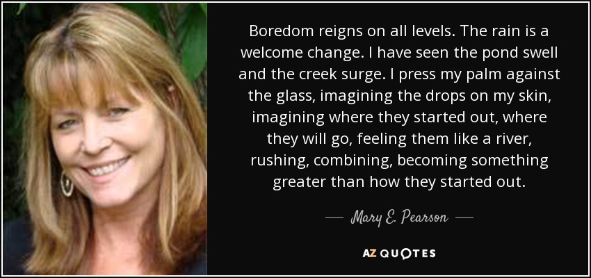 Boredom reigns on all levels. The rain is a welcome change. I have seen the pond swell and the creek surge. I press my palm against the glass, imagining the drops on my skin, imagining where they started out, where they will go, feeling them like a river, rushing, combining, becoming something greater than how they started out. - Mary E. Pearson