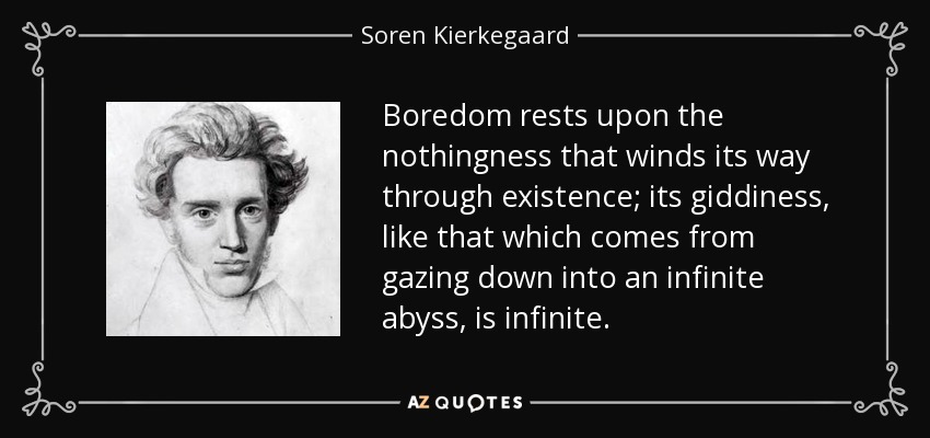 Boredom rests upon the nothingness that winds its way through existence; its giddiness, like that which comes from gazing down into an infinite abyss, is infinite. - Soren Kierkegaard