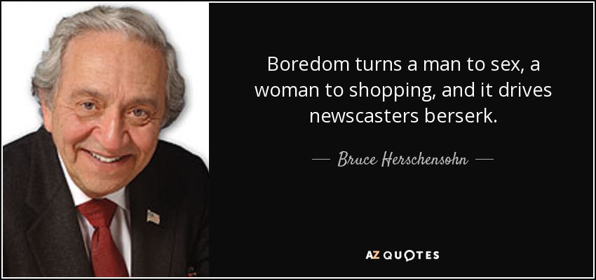 Boredom turns a man to sex, a woman to shopping, and it drives newscasters berserk. - Bruce Herschensohn