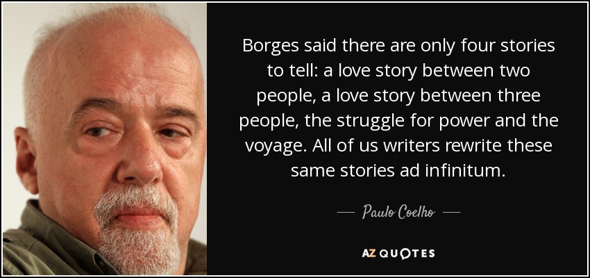 Borges said there are only four stories to tell: a love story between two people, a love story between three people, the struggle for power and the voyage. All of us writers rewrite these same stories ad infinitum. - Paulo Coelho