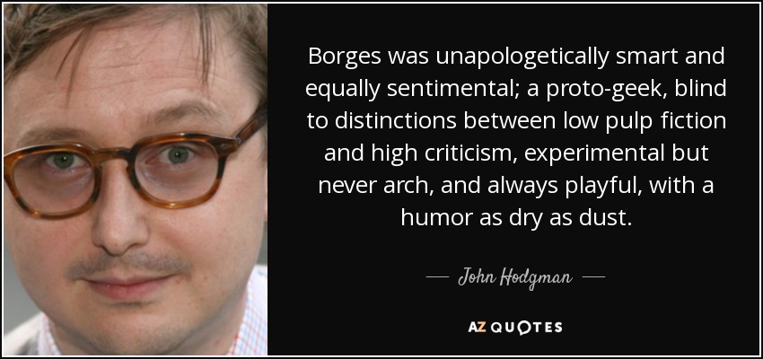 Borges was unapologetically smart and equally sentimental; a proto-geek, blind to distinctions between low pulp fiction and high criticism, experimental but never arch, and always playful, with a humor as dry as dust. - John Hodgman
