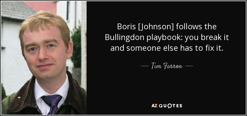 Boris [Johnson] follows the Bullingdon playbook: you break it and someone else has to fix it. - Tim Farron