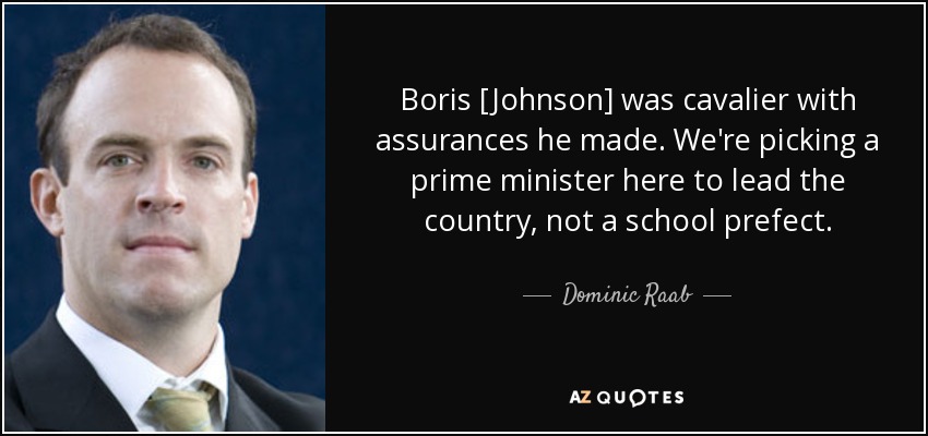 Boris [Johnson] was cavalier with assurances he made. We're picking a prime minister here to lead the country, not a school prefect. - Dominic Raab