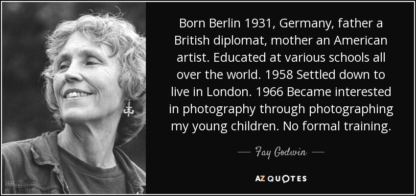 Born Berlin 1931, Germany, father a British diplomat, mother an American artist. Educated at various schools all over the world. 1958 Settled down to live in London. 1966 Became interested in photography through photographing my young children. No formal training. - Fay Godwin