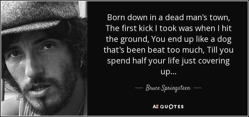 Born down in a dead man's town, The first kick I took was when I hit the ground, You end up like a dog that's been beat too much, Till you spend half your life just covering up... - Bruce Springsteen