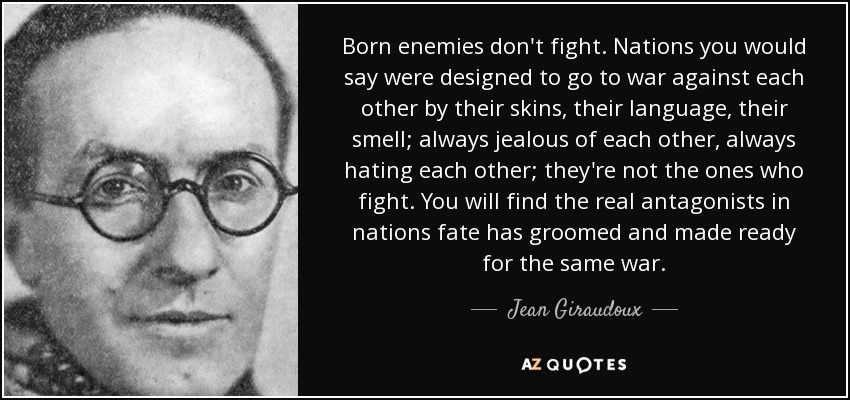 Born enemies don't fight. Nations you would say were designed to go to war against each other by their skins, their language, their smell; always jealous of each other, always hating each other; they're not the ones who fight. You will find the real antagonists in nations fate has groomed and made ready for the same war. - Jean Giraudoux