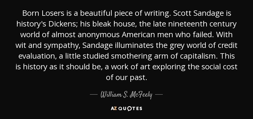 Born Losers is a beautiful piece of writing. Scott Sandage is history's Dickens; his bleak house, the late nineteenth century world of almost anonymous American men who failed. With wit and sympathy, Sandage illuminates the grey world of credit evaluation, a little studied smothering arm of capitalism. This is history as it should be, a work of art exploring the social cost of our past. - William S. McFeely