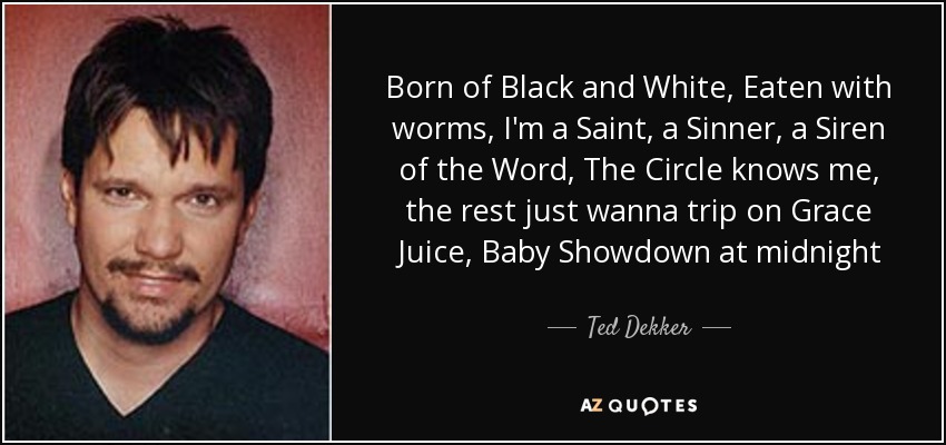 Born of Black and White, Eaten with worms, I'm a Saint, a Sinner, a Siren of the Word, The Circle knows me, the rest just wanna trip on Grace Juice, Baby Showdown at midnight - Ted Dekker