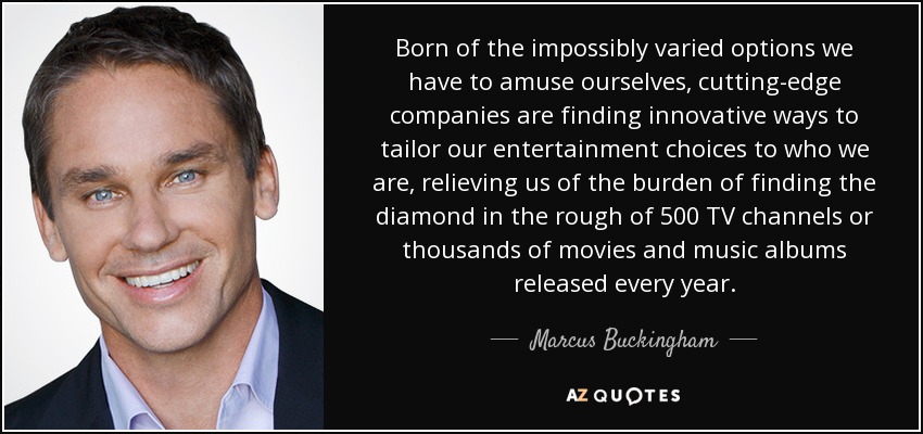 Born of the impossibly varied options we have to amuse ourselves, cutting-edge companies are finding innovative ways to tailor our entertainment choices to who we are, relieving us of the burden of finding the diamond in the rough of 500 TV channels or thousands of movies and music albums released every year. - Marcus Buckingham