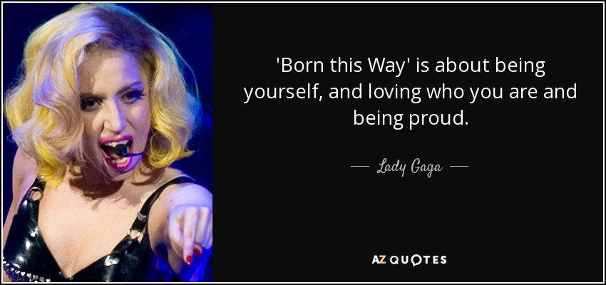 'Born this Way' is about being yourself, and loving who you are and being proud. - Lady Gaga