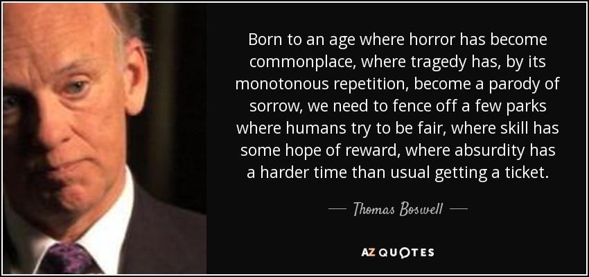 Born to an age where horror has become commonplace, where tragedy has, by its monotonous repetition, become a parody of sorrow, we need to fence off a few parks where humans try to be fair, where skill has some hope of reward, where absurdity has a harder time than usual getting a ticket. - Thomas Boswell