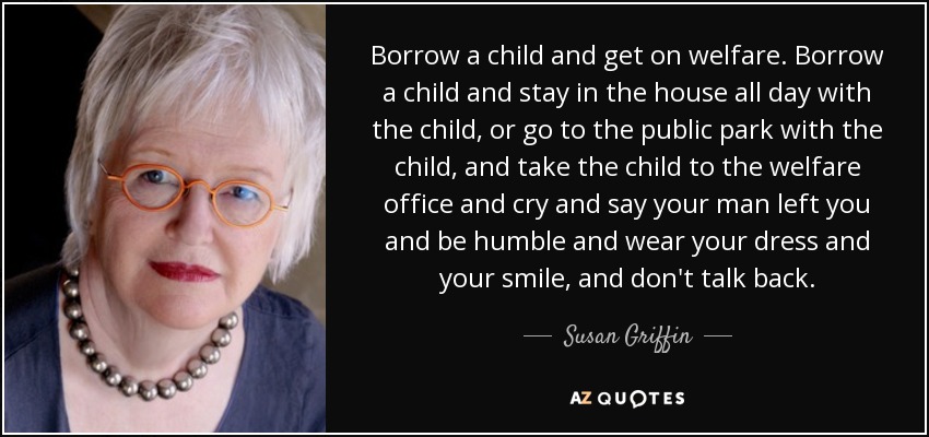 Borrow a child and get on welfare. Borrow a child and stay in the house all day with the child, or go to the public park with the child, and take the child to the welfare office and cry and say your man left you and be humble and wear your dress and your smile, and don't talk back. - Susan Griffin