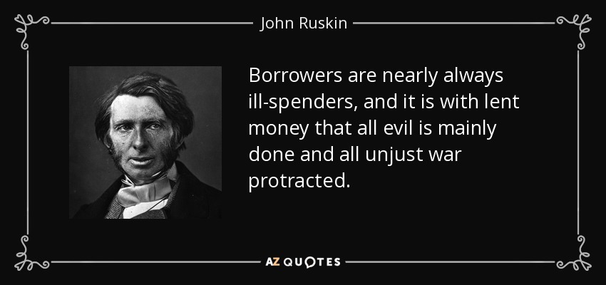 Borrowers are nearly always ill-spenders, and it is with lent money that all evil is mainly done and all unjust war protracted. - John Ruskin