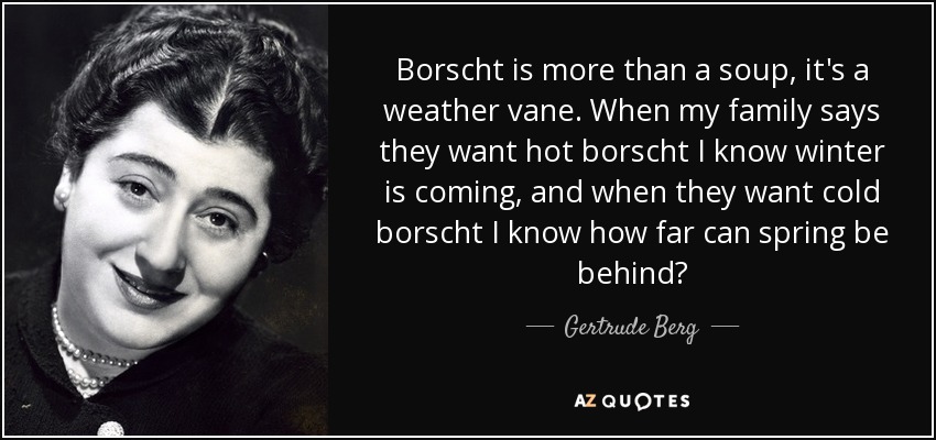 Borscht is more than a soup, it's a weather vane. When my family says they want hot borscht I know winter is coming, and when they want cold borscht I know how far can spring be behind? - Gertrude Berg