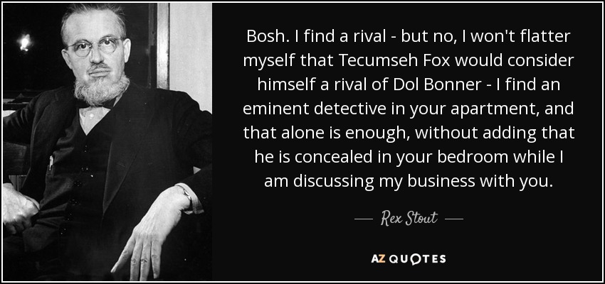 Bosh. I find a rival - but no, I won't flatter myself that Tecumseh Fox would consider himself a rival of Dol Bonner - I find an eminent detective in your apartment, and that alone is enough, without adding that he is concealed in your bedroom while I am discussing my business with you. - Rex Stout