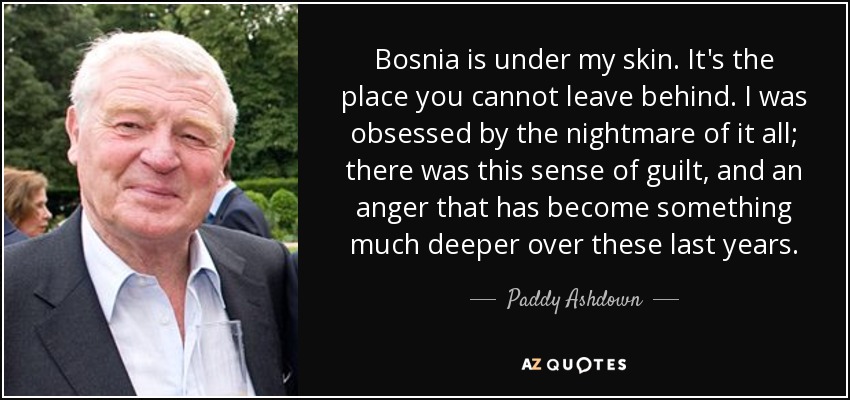 Bosnia is under my skin. It's the place you cannot leave behind. I was obsessed by the nightmare of it all; there was this sense of guilt, and an anger that has become something much deeper over these last years. - Paddy Ashdown