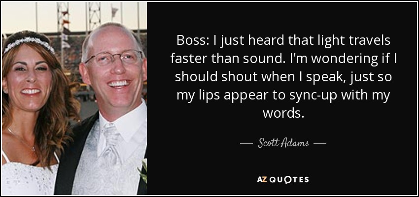 Boss: I just heard that light travels faster than sound. I'm wondering if I should shout when I speak, just so my lips appear to sync-up with my words. - Scott Adams