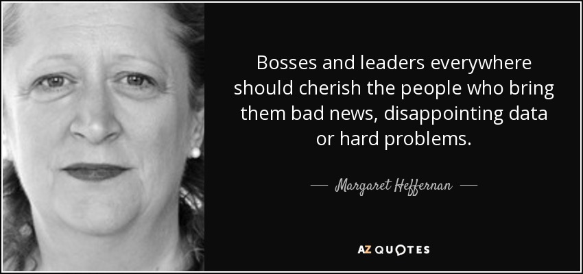 Bosses and leaders everywhere should cherish the people who bring them bad news, disappointing data or hard problems. - Margaret Heffernan