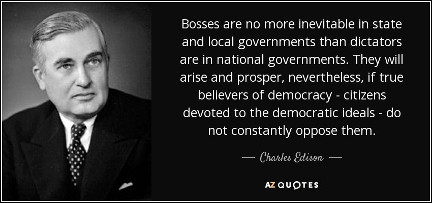 Bosses are no more inevitable in state and local governments than dictators are in national governments. They will arise and prosper, nevertheless, if true believers of democracy - citizens devoted to the democratic ideals - do not constantly oppose them. - Charles Edison